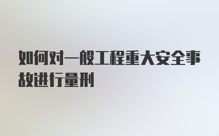 如何对一般工程重大安全事故进行量刑