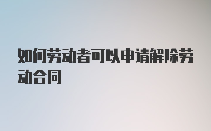 如何劳动者可以申请解除劳动合同