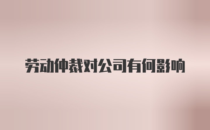 劳动仲裁对公司有何影响