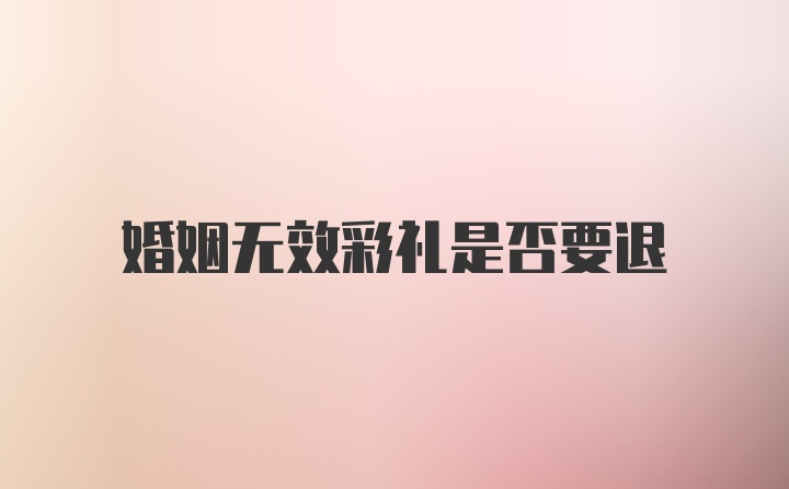 婚姻无效彩礼是否要退