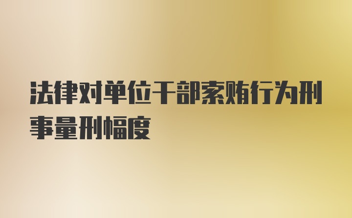 法律对单位干部索贿行为刑事量刑幅度