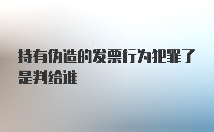 持有伪造的发票行为犯罪了是判给谁