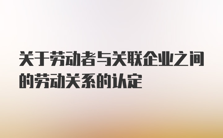 关于劳动者与关联企业之间的劳动关系的认定