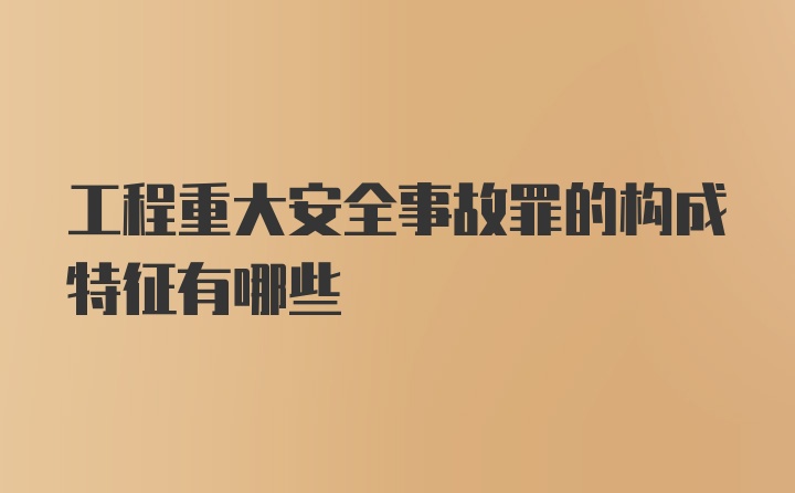 工程重大安全事故罪的构成特征有哪些