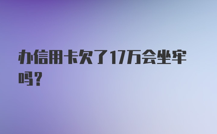 办信用卡欠了17万会坐牢吗?