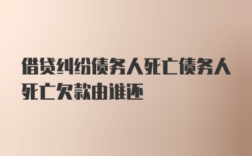 借贷纠纷债务人死亡债务人死亡欠款由谁还