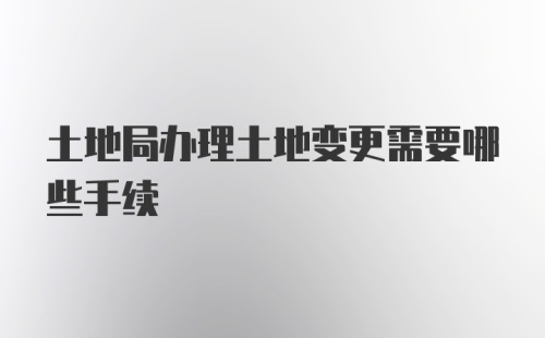 土地局办理土地变更需要哪些手续