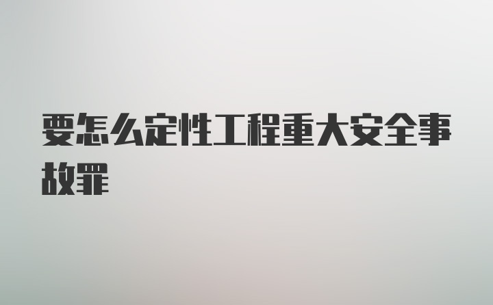 要怎么定性工程重大安全事故罪