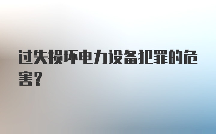 过失损坏电力设备犯罪的危害?