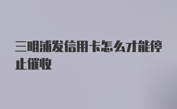 三明浦发信用卡怎么才能停止催收