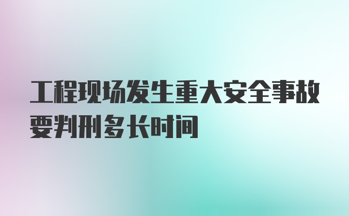 工程现场发生重大安全事故要判刑多长时间