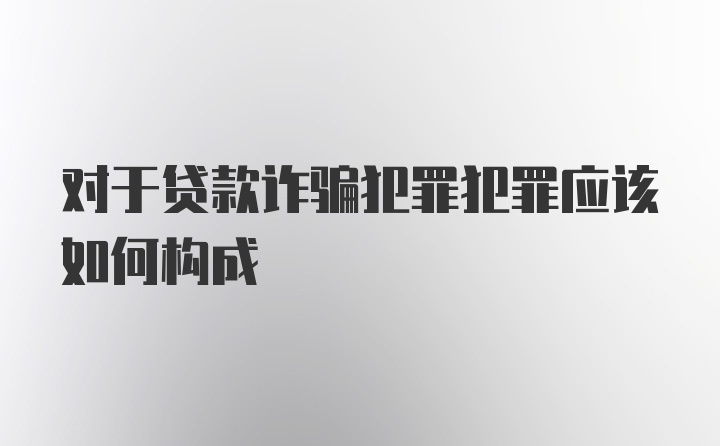 对于贷款诈骗犯罪犯罪应该如何构成