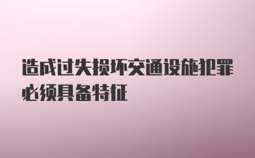 造成过失损坏交通设施犯罪必须具备特征