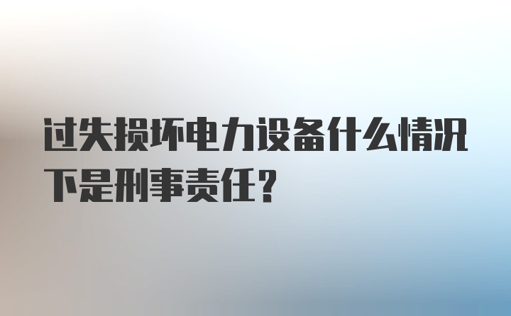 过失损坏电力设备什么情况下是刑事责任？