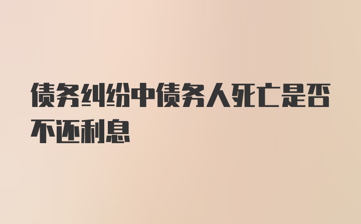 债务纠纷中债务人死亡是否不还利息