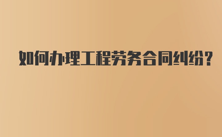 如何办理工程劳务合同纠纷？