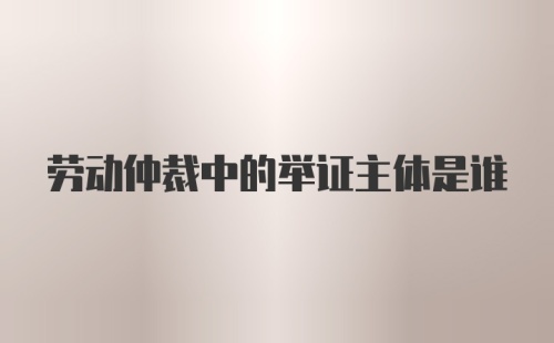 劳动仲裁中的举证主体是谁