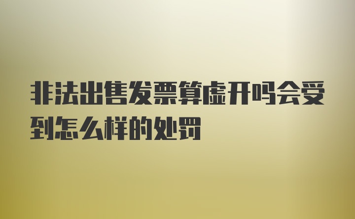 非法出售发票算虚开吗会受到怎么样的处罚