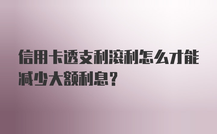 信用卡透支利滚利怎么才能减少大额利息？