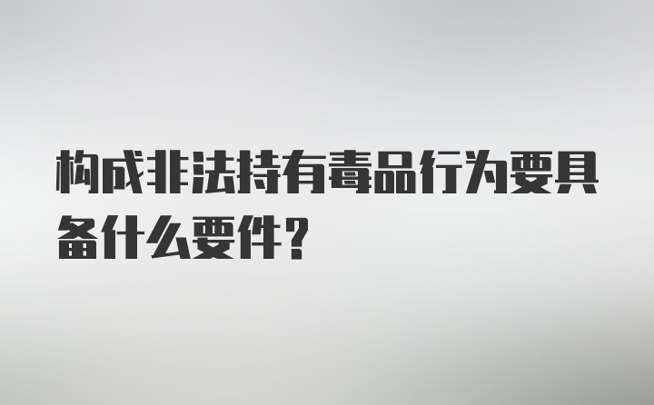 构成非法持有毒品行为要具备什么要件？