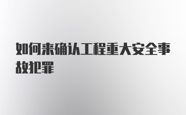 如何来确认工程重大安全事故犯罪