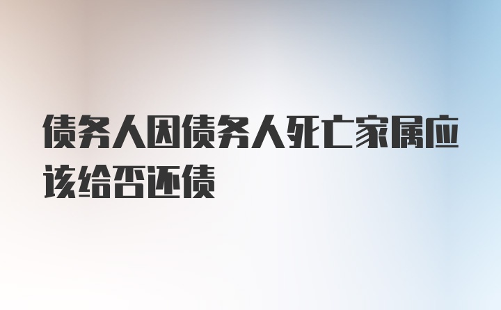 债务人因债务人死亡家属应该给否还债