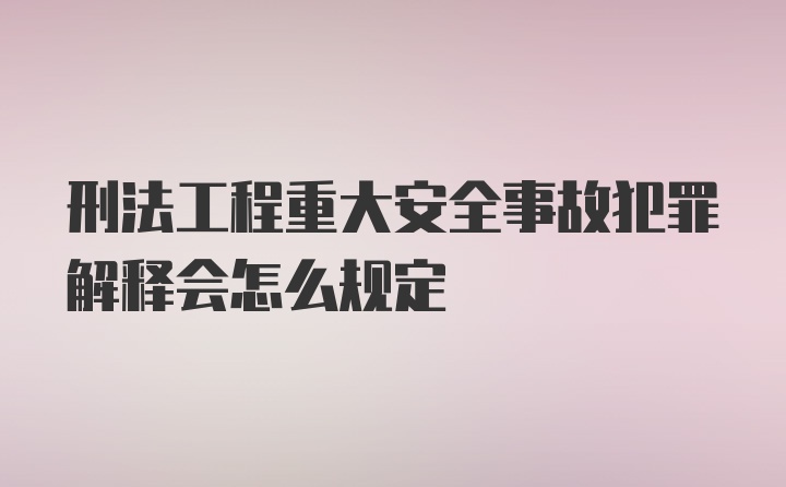 刑法工程重大安全事故犯罪解释会怎么规定