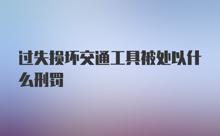 过失损坏交通工具被处以什么刑罚