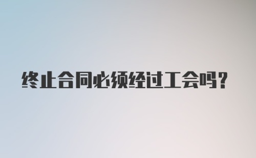 终止合同必须经过工会吗？