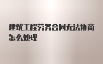 建筑工程劳务合同无法协商怎么处理