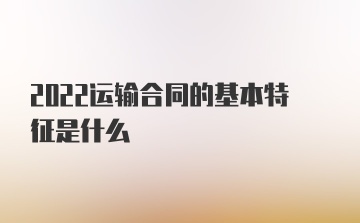 2022运输合同的基本特征是什么