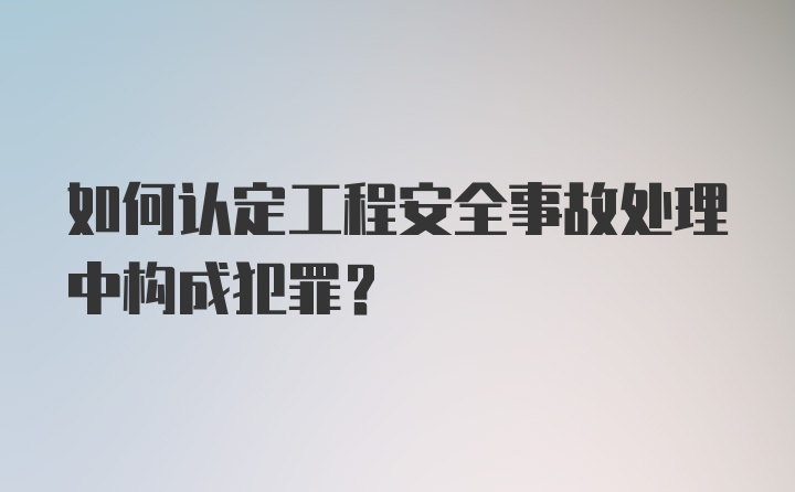 如何认定工程安全事故处理中构成犯罪？