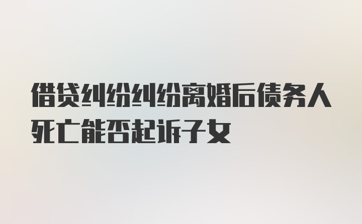 借贷纠纷纠纷离婚后债务人死亡能否起诉子女