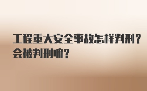 工程重大安全事故怎样判刑?会被判刑嘛?