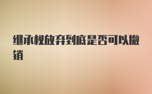 继承权放弃到底是否可以撤销