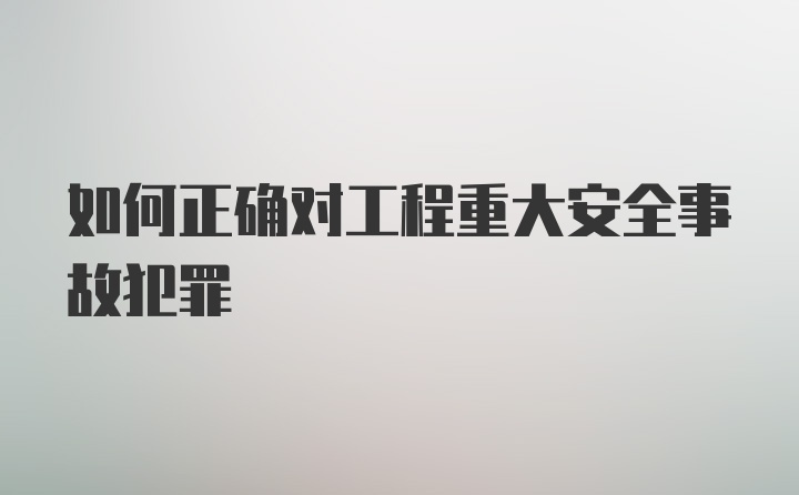 如何正确对工程重大安全事故犯罪