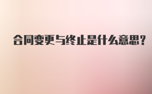 合同变更与终止是什么意思？