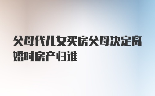 父母代儿女买房父母决定离婚时房产归谁