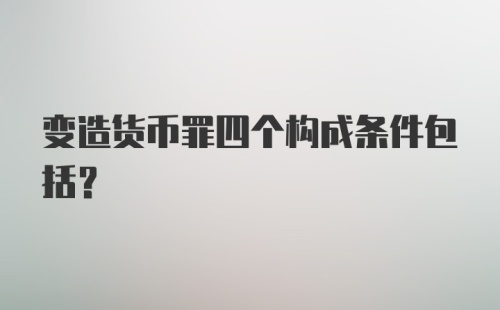 变造货币罪四个构成条件包括？