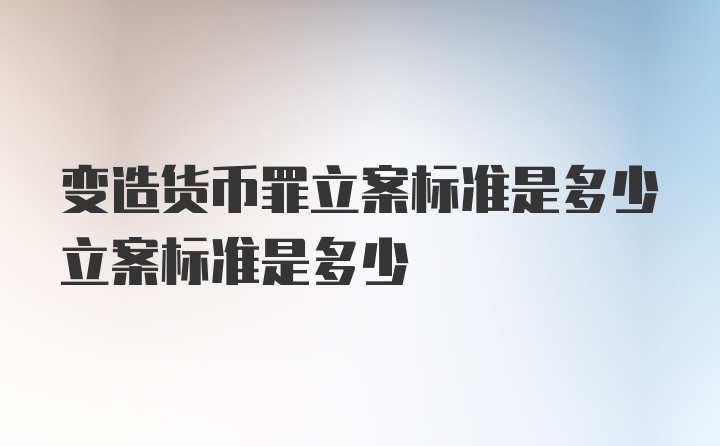 变造货币罪立案标准是多少立案标准是多少