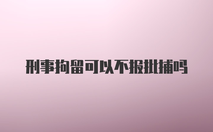 刑事拘留可以不报批捕吗