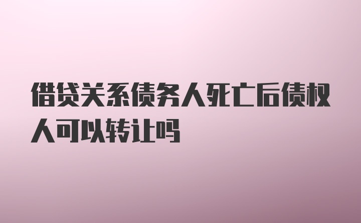 借贷关系债务人死亡后债权人可以转让吗