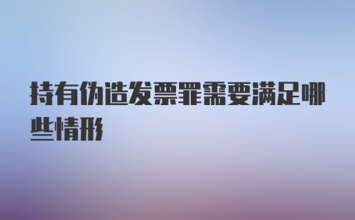 持有伪造发票罪需要满足哪些情形