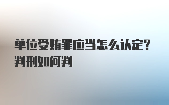 单位受贿罪应当怎么认定？判刑如何判