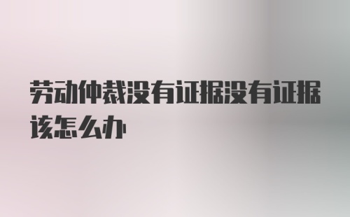 劳动仲裁没有证据没有证据该怎么办