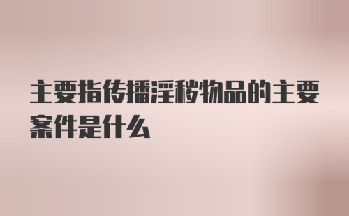 主要指传播淫秽物品的主要案件是什么