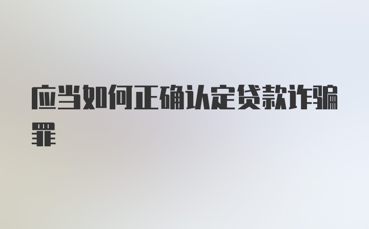 应当如何正确认定贷款诈骗罪