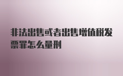 非法出售或者出售增值税发票罪怎么量刑