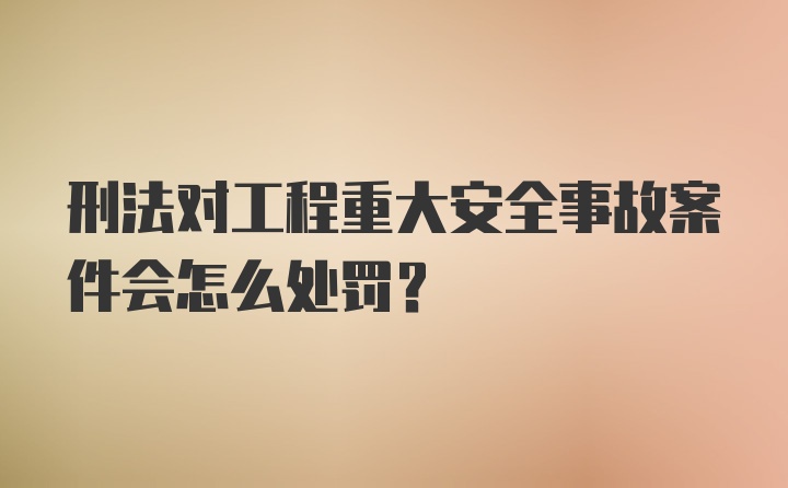 刑法对工程重大安全事故案件会怎么处罚?