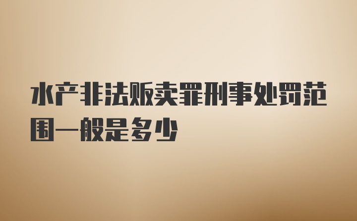 水产非法贩卖罪刑事处罚范围一般是多少